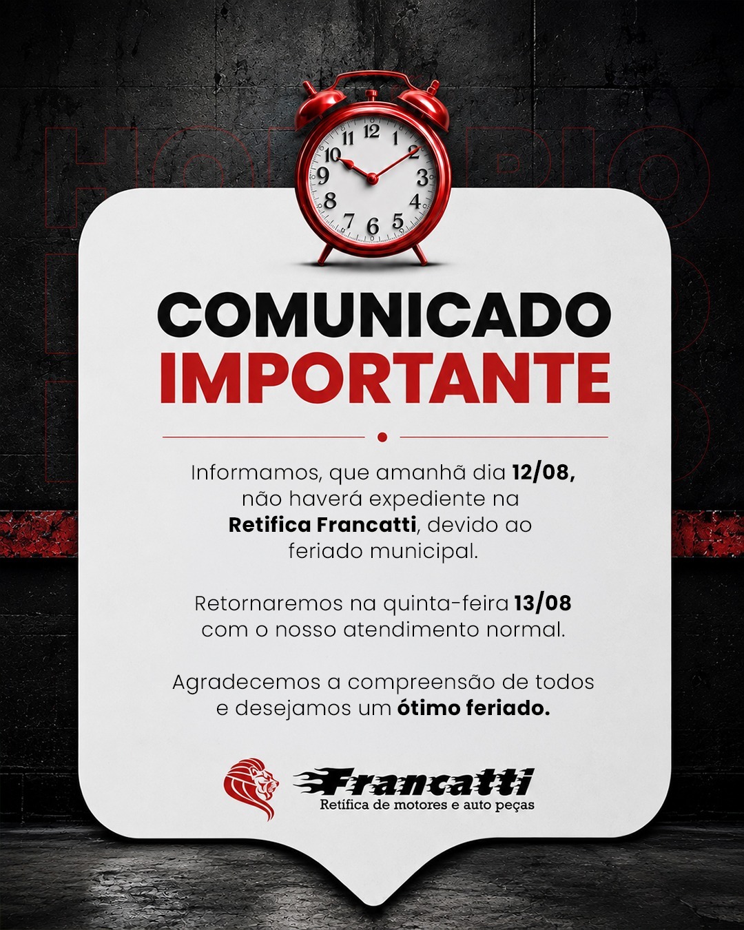 Amanhã, 12/08, a Retífica Francatti estará fechada devido ao feriado municipal.

Na quinta-feira, 13/08, estaremos de volta com o atendimento normal.

Agradecemos a compreensão e desejamos a todos um ótimo feriado!