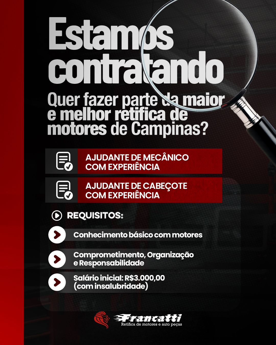 Estamos contratando!

A Retífica Francatti está em busca de um profissionais com experiência para fazer parte da nossa equipe.

Se você tem conhecimento básico em motores, experiência na função e é comprometido e responsável, essa oportunidade pode ser para você.

Salário inicial de R$ 3.000,00.

Envie seu currículo e venha fazer parte da equipe Francatti.